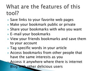 What are the features of this tool?Save links to your favorite web pagesMake your bookmark public or privateShare your bookmarks with who you wantE-mail your bookmarks View your friends bookmarks and save them to your accountTag specific words in your articleAccess bookmarks from other people that have the same interests as youAccess it anywhere where there is internetBlog with other delicious users