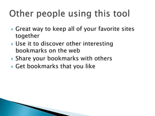 Great way to keep all of your favorite sites togetherUse it to discover other interesting bookmarks on the webShare your bookmarks with othersGet bookmarks that you likeOther people using this tool