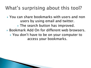 You can share bookmarks with users and non users by using email and twitter. The search button has improved.Bookmark Add On for different web browsers. You don’t have to be on your computer to access your bookmarks. What’s surprising about this tool?
