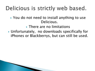 You do not need to install anything to use Delicious. There are no limitationsUnfortunately,  no downloads specifically for iPhones or Blackberrys, but can still be used. Delicious is strictly web based.
