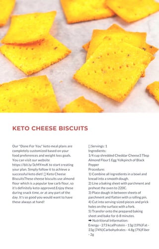 KETO CHEESE BISCUITS
Our "Done For You" keto meal plans are
completely customized based on your
food preferences and weight loss goals.
You can visit our website
https://bit.ly/3cMYmvK to start creating
your plan. Simply follow it to achieve a
successful keto diet!  Keto Cheese
BiscuitsThese cheese biscuits use almond
flour which is a popular low carb flour, so
it's definitely keto-approved.Enjoy these
during snack time, or at any part of the
day. It's so good you would want to have
these always at hand!
Servings: 1
Ingredients:
1/4 cup shredded Cheddar Cheese3 Tbsp
Almond Flour1 Egg Yolkpinch of Black
Pepper
Procedure:
1) Combine all ingredients in a bowl and
knead into a smooth dough.
2) Line a baking sheet with parchment and
preheat the oven to 220C.
3) Place dough in between sheets of
parchment and flatten with a rolling pin.
4) Cut into serving-sized pieces and prick
holes on the surface with a fork.
5) Transfer onto the prepared baking
sheet and bake for 6-8 minutes.
➡Nutritional Information:
Energy - 273 kcalProtein - 13g (19%)Fat -
23g (74%)Carbohydrates - 4.8g (7%)Fiber
- 2g
 