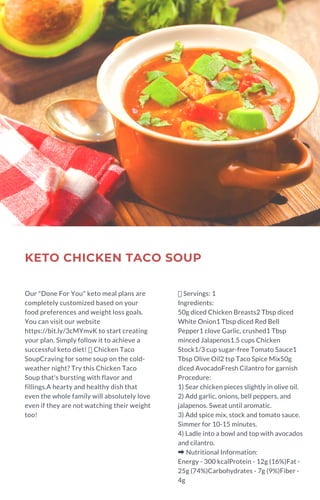 KETO CHICKEN TACO SOUP
Our "Done For You" keto meal plans are
completely customized based on your
food preferences and weight loss goals.
You can visit our website
https://bit.ly/3cMYmvK to start creating
your plan. Simply follow it to achieve a
successful keto diet!  Chicken Taco
SoupCraving for some soup on the cold-
weather night? Try this Chicken Taco
Soup that's bursting with flavor and
fillings.A hearty and healthy dish that
even the whole family will absolutely love
even if they are not watching their weight
too!
Servings: 1
Ingredients:
50g diced Chicken Breasts2 Tbsp diced
White Onion1 Tbsp diced Red Bell
Pepper1 clove Garlic, crushed1 Tbsp
minced Jalapenos1.5 cups Chicken
Stock1/3 cup sugar-free Tomato Sauce1
Tbsp Olive Oil2 tsp Taco Spice Mix50g
diced AvocadoFresh Cilantro for garnish
Procedure:
1) Sear chicken pieces slightly in olive oil.
2) Add garlic, onions, bell peppers, and
jalapenos. Sweat until aromatic.
3) Add spice mix, stock and tomato sauce.
Simmer for 10-15 minutes.
4) Ladle into a bowl and top with avocados
and cilantro.
➡Nutritional Information:
Energy - 300 kcalProtein - 12g (16%)Fat -
25g (74%)Carbohydrates - 7g (9%)Fiber -
4g
 