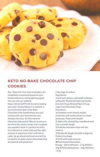 KETO NO-BAKE CHOCOLATE CHIP
COOKIES
Our "Done For You" keto meal plans are
completely customized based on your
food preferences and weight loss goals.
You can visit our website
https://bit.ly/3cMYmvK to start creating
your plan. Simply follow it to achieve a
successful keto diet!  No-Bake
Chocolate Chip CookiesHave you just
started with your keto diet but you
already miss your all-time favorite
chocolate chip cookie? Worry no more as
we share this cookie recipe that's so good
you wouldn't think it's perfect for keto-
ers.A dessert or snack with just the right
amount of sweetness that's still low in
carbs. So, go ahead and treat yourself by
trying this no-bake choco chip cookie that
are packed with goodness!
Servings: 6 cookies
Ingredients:
4 oz Cream cheese, softened2 oz Butter,
softened1 Tbsp Erythritol1 tsp Vanilla
Extract1/3 cup Almond Flour1/4 cup
sugar-free Chocolate Chips
Procedure:
1) Combine cream cheese, butter,
erythritol, and vanilla extract in a food
processor. Pulse until smooth.
2) Add in the almond flour and blend until
into a smooth dough.
3) Fold the chocolate chips into the
mixture.
4) Divide the dough into balls and gently
flatten into shape.
5) Chill until ready to serve.
➡Nutritional Information:
Energy - 136 kcalProtein - 2.7g (8%)Fat -
13g (87%)Carbohydrates - 1.8g (6%)Fiber
- 0.7g
 