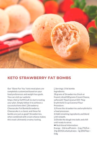 KETO STRAWBERRY FAT BOMBS
Our "Done For You" keto meal plans are
completely customized based on your
food preferences and weight loss goals.
You can visit our website
https://bit.ly/3cMYmvK to start creating
your plan. Simply follow it to achieve a
successful keto diet! Strawberry
Cheesecake Fat BombsStrawberry
Cheesecake is a classic and these fat
bombs are just as good! Strawberries,
when combined with cream cheese makes
this snack ultimately creamy-tasting.
Servings: 3 fat bombs
Ingredients:
30 grams of Strawberries (fresh or
frozen), diced100 grams Cream Cheese,
softened1 Tbsp Coconut Oil1 Tbsp
Erythritol1/3 cup Coconut Flour
Procedure:
1) Puree the strawberries and erythritol in
a food processor.
2) Add remaining ingredients and blend
until smooth.
3) Divide the dough into balls and chill
until ready to serve.
➡Nutritional Information:
Energy - 146 kcalProtein - 2.6g (7%)Fat -
14g (85%)Carbohydrates - 3g (8%)Fiber -
0.8g
 