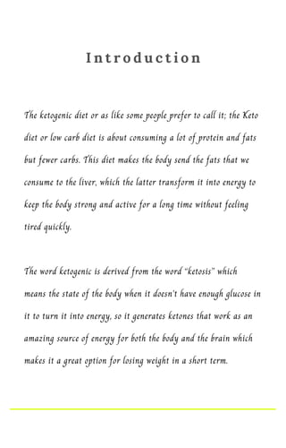 The ketogenic diet or as like some people prefer to call it; the Keto
diet or low carb diet is about consuming a lot of protein and fats
but fewer carbs. This diet makes the body send the fats that we
consume to the liver, which the latter transform it into energy to
keep the body strong and active for a long time without feeling
tired quickly.
The word ketogenic is derived from the word “ketosis” which
means the state of the body when it doesn’t have enough glucose in
it to turn it into energy, so it generates ketones that work as an
amazing source of energy for both the body and the brain which
makes it a great option for losing weight in a short term.
I n t r o d u c t i o n
 