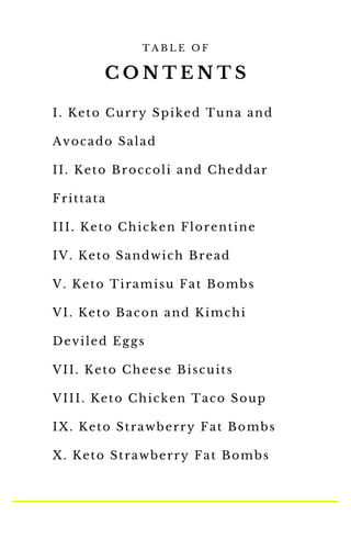 T A B L E O F
I. Keto Curry Spiked Tuna and
Avocado Salad
II. Keto Broccoli and Cheddar
Frittata
III. Keto Chicken Florentine
IV. Keto Sandwich Bread
V. Keto Tiramisu Fat Bombs
VI. Keto Bacon and Kimchi
Deviled Eggs
VII. Keto Cheese Biscuits
VIII. Keto Chicken Taco Soup
IX. Keto Strawberry Fat Bombs
X. Keto Strawberry Fat Bombs
C O N T E N T S
 