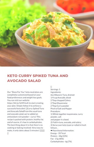 KETO CURRY SPIKED TUNA AND
AVOCADO SALAD
Our "Done For You" keto meal plans are
completely customized based on your
food preferences and weight loss goals.
You can visit our website
https://bit.ly/3cMYmvK to start creating
your plan. Simply follow it to achieve a
successful keto diet! Curry-Spiked Tuna
and Avocado SaladFrom the usual tuna
and avocado salad, we've added an
antioxidant-rich powder-- curry! This
recipe is packed with protein, healthy fat
and of course, it's low in carbohydrates.
The best thing about it is that there's no
cooking or baking involved. Very easy to
make, it only takes about 5 minutes!
Servings: 1
Ingredients:
6oz Albacore Tuna, drained
1/4 cup Avocado, diced
2 Tbsp chopped Celery
2 Tbsp Mayonnaise
2 Tbsp Curry powder
Pinch of Salt and Pepper
Procedure:
1) Whisk together mayonnaise, curry
powder, salt
and pepper in a bowl.
2) Fold in tuna, avocado, and celery.
3) Serve over keto toast or rolled in fresh
lettuce. .
➡Nutritional Information:
Energy - 357 kcal
Protein - 44g (53%)
Fat - 17g (40%)
Carbohydrates - 6g (7%)
 