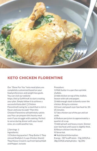 KETO CHICKEN FLORENTINE
Our "Done For You" keto meal plans are
completely customized based on your
food preferences and weight loss goals.
You can visit our website
https://bit.ly/3cMYmvK to start creating
your plan. Simply follow it to achieve a
successful keto diet!  Chicken
FlorentineCraving for a meal that is rich in
flavor and easy to cook? Then this
Chicken Florentine will definitely satisfy
you!You can prepare this hearty meal
even if you struggle with cooking. Perfect
to serve during dinner with your loved
ones, on a cold weather too.
Servings: 1
Ingredients:
1 Chicken leg quarter1 Tbsp Butter1 Tbsp
minced Shallots1.5 cups Chicken Stock2
Tbsp Heavy Cream1 cup fresh SpinachSalt
and Pepper, to taste
Procedure:
1) Melt butter in a pan then sprinkle
shallots.
2) Add chicken on top of the shallots.
Season with salt and pepper.
3) Add enough stock to barely cover the
chicken. Bring to a simmer.
4) Cover and poach over low heat for 20-
25 minutes.
5) Take chicken out of the pan and set
aside.
6) Reduce pan juices to approximately a
quarter of a cup.
7) Add spinach and heavy cream. Simmer
over low heat until sauce is slightly thick.
8) Return chicken into the pan.
9) Serve hot.
➡Nutritional Information:
Energy - 507 kcalProtein - 53g (44%)Fat -
30g (53%)Carbohydrates - 4g (3%)
 