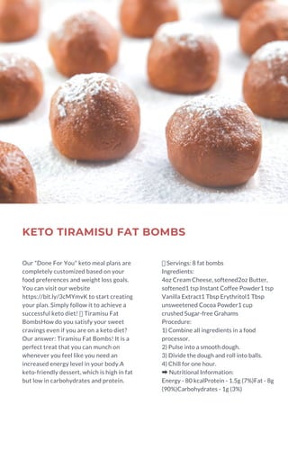 KETO TIRAMISU FAT BOMBS
Our "Done For You" keto meal plans are
completely customized based on your
food preferences and weight loss goals.
You can visit our website
https://bit.ly/3cMYmvK to start creating
your plan. Simply follow it to achieve a
successful keto diet!  Tiramisu Fat
BombsHow do you satisfy your sweet
cravings even if you are on a keto diet?
Our answer: Tiramisu Fat Bombs! It is a
perfect treat that you can munch on
whenever you feel like you need an
increased energy level in your body.A
keto-friendly dessert, which is high in fat
but low in carbohydrates and protein.
Servings: 8 fat bombs
Ingredients:
4oz Cream Cheese, softened2oz Butter,
softened1 tsp Instant Coffee Powder1 tsp
Vanilla Extract1 Tbsp Erythritol1 Tbsp
unsweetened Cocoa Powder1 cup
crushed Sugar-free Grahams
Procedure:
1) Combine all ingredients in a food
processor.
2) Pulse into a smooth dough.
3) Divide the dough and roll into balls.
4) Chill for one hour.
➡Nutritional Information:
Energy - 80 kcalProtein - 1.5g (7%)Fat - 8g
(90%)Carbohydrates - 1g (3%)
 
