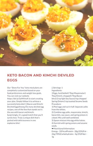 KETO BACON AND KIMCHI DEVILED
EGGS
Our "Done For You" keto meal plans are
completely customized based on your
food preferences and weight loss goals.
You can visit our website
https://bit.ly/3cMYmvK to start creating
your plan. Simply follow it to achieve a
successful keto diet!  Bacon and Kimchi
Deviled EggsAmong the many deviled egg
recipes, one of the few that stands out is
the one with bacon and kimchi.
Surprisingly, it's a good match that you'll
surely love. Truly a unique dish that's
packed with deliciousness in one
explosive bite!
Servings: 1
Ingredients:
3 Eggs, hard boiled1 Tbsp Mayonnaise1
Tbsp Kimchi, chopped1 Tbsp Bacon
bits1/2 tsp light Soy Sauce2 tsp chopped
Spring Onions1 tsp toasted Sesame Seeds
Procedure:
1) Peel eggs and cut in half. Separate yolks
from the whites.
2) Combine egg yolks, mayonnaise, kimchi,
bacon bits, soy sauce, and spring onions in
a bowl. Mix until well combined.
3) Spoon mixture into egg white halves.
4) Garnish with spring onions and sesame
seeds.
➡Nutritional Information:
Energy - 339 kcalProtein - 20g (25%)Fat -
26g (70%)Carbohydrates - 4g (5%)Fiber -
1g
 