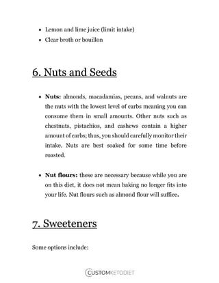  Lemon and lime juice (limit intake)
 Clear broth or bouillon
6. Nuts and Seeds
 Nuts: almonds, macadamias, pecans, and walnuts are
the nuts with the lowest level of carbs meaning you can
consume them in small amounts. Other nuts such as
chestnuts, pistachios, and cashews contain a higher
amount of carbs; thus, you should carefully monitor their
intake. Nuts are best soaked for some time before
roasted.
 Nut flours: these are necessary because while you are
on this diet, it does not mean baking no longer fits into
your life. Nut flours such as almond flour will suffice.
7. Sweeteners
Some options include:
 