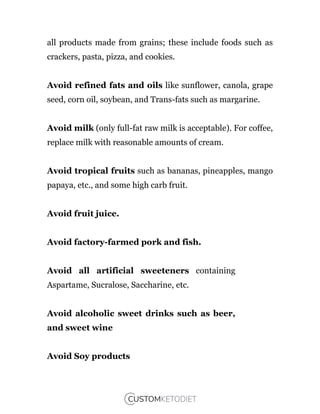 all products made from grains; these include foods such as
crackers, pasta, pizza, and cookies.
Avoid refined fats and oils like sunflower, canola, grape
seed, corn oil, soybean, and Trans-fats such as margarine.
Avoid milk (only full-fat raw milk is acceptable). For coffee,
replace milk with reasonable amounts of cream.
Avoid tropical fruits such as bananas, pineapples, mango
papaya, etc., and some high carb fruit.
Avoid fruit juice.
Avoid factory-farmed pork and fish.
Avoid all artificial sweeteners containing
Aspartame, Sucralose, Saccharine, etc.
Avoid alcoholic sweet drinks such as beer,
and sweet wine
Avoid Soy products
 