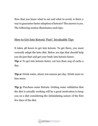 Now that you know what to eat and what to avoid, is there a
way to guarantee faster adoption of ketosis? The answer is yes.
The following section illuminates such tips:
How to Get Into Ketosis ‘Fast’: Invaluable Tips
It takes 48 hours to get into ketosis. To get there, you must
correctly adapt the keto diet. Below are tips that should help
you do just that and get your body into ketosis faster:
Tip 1: To get into ketosis faster, eat less than 20g of carbs a
day.
Tip 2: Drink water, about 100 ounces per day. Drink more to
lose more.
Tip 3: Purchase some Ketosis. Getting some validation that
the diet is actually working will be a great motivation to keep
you on a diet considering the intimidating nature of the first
few days of the diet.
 