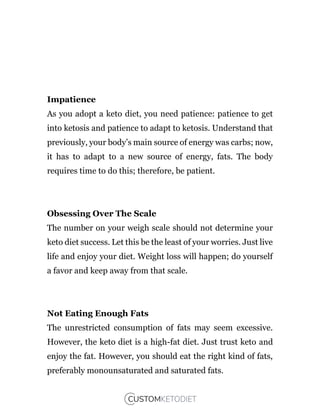 Impatience
As you adopt a keto diet, you need patience: patience to get
into ketosis and patience to adapt to ketosis. Understand that
previously, your body’s main source of energy was carbs; now,
it has to adapt to a new source of energy, fats. The body
requires time to do this; therefore, be patient.
Obsessing Over The Scale
The number on your weigh scale should not determine your
keto diet success. Let this be the least of your worries. Just live
life and enjoy your diet. Weight loss will happen; do yourself
a favor and keep away from that scale.
Not Eating Enough Fats
The unrestricted consumption of fats may seem excessive.
However, the keto diet is a high-fat diet. Just trust keto and
enjoy the fat. However, you should eat the right kind of fats,
preferably monounsaturated and saturated fats.
 