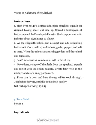 ½ cup of Kalamata olives, halved
Instructions
1. Heat oven to 400 degrees and place spaghetti squash on
rimmed baking sheet, cut side up. Spread 1 tablespoon of
butter on each half and sprinkle with black pepper and salt.
Bake for about 45 minutes to 1 hour.
2. As the spaghetti bakes, heat a skillet and add remaining
butter to it. Once melted, add onions, garlic, pepper, and salt
to taste. When the onion starts turning golden, add the salami
and tomatoes.
3. Sauté for about 10 minutes and add in the olives.
4. Once done, scrape off the flesh from the spaghetti squash
and mix it with the onion mixture. Create four wells in the
mixture and crack an egg onto each.
5. Place pan in oven and bake the egg whites cook through.
Just before serving, sprinkle some fresh parsley.
Net carbs per serving: 13.25g
5. Tuna Salad
Serves 1
Ingredients
 