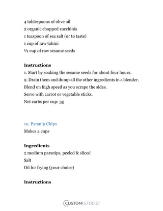 4 tablespoons of olive oil
2 organic chopped zucchinis
1 teaspoon of sea salt (or to taste)
1 cup of raw tahini
½ cup of raw sesame seeds
Instructions
1. Start by soaking the sesame seeds for about four hours.
2. Drain them and dump all the other ingredients in a blender.
Blend on high speed as you scrape the sides.
Serve with carrot or vegetable sticks.
Net carbs per cup: 3g
10. Parsnip Chips
Makes 4 cups
Ingredients
2 medium parsnips, peeled & sliced
Salt
Oil for frying (your choice)
Instructions
 