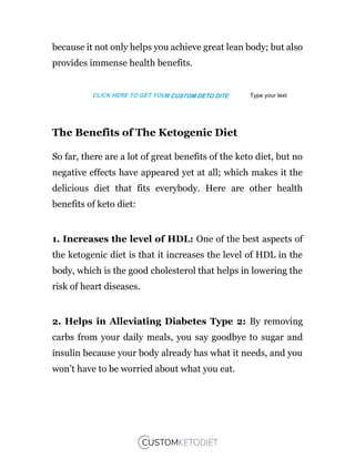 because it not only helps you achieve great lean body; but also
provides immense health benefits.
The Benefits of The Ketogenic Diet
So far, there are a lot of great benefits of the keto diet, but no
negative effects have appeared yet at all; which makes it the
delicious diet that fits everybody. Here are other health
benefits of keto diet:
1. Increases the level of HDL: One of the best aspects of
the ketogenic diet is that it increases the level of HDL in the
body, which is the good cholesterol that helps in lowering the
risk of heart diseases.
2. Helps in Alleviating Diabetes Type 2: By removing
carbs from your daily meals, you say goodbye to sugar and
insulin because your body already has what it needs, and you
won’t have to be worried about what you eat.
CLICK HERE TO GET YOUR CUSTOM DETO DITE Type your text
 