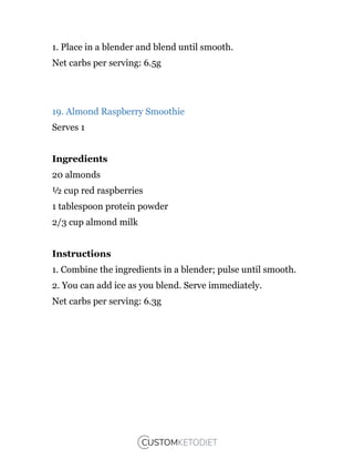 1. Place in a blender and blend until smooth.
Net carbs per serving: 6.5g
19. Almond Raspberry Smoothie
Serves 1
Ingredients
20 almonds
½ cup red raspberries
1 tablespoon protein powder
2/3 cup almond milk
Instructions
1. Combine the ingredients in a blender; pulse until smooth.
2. You can add ice as you blend. Serve immediately.
Net carbs per serving: 6.3g
 