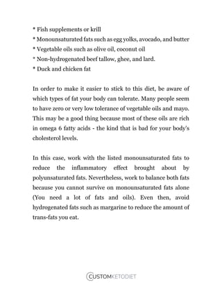 * Fish supplements or krill
* Monounsaturated fats such as egg yolks, avocado, and butter
* Vegetable oils such as olive oil, coconut oil
* Non-hydrogenated beef tallow, ghee, and lard.
* Duck and chicken fat
In order to make it easier to stick to this diet, be aware of
which types of fat your body can tolerate. Many people seem
to have zero or very low tolerance of vegetable oils and mayo.
This may be a good thing because most of these oils are rich
in omega 6 fatty acids - the kind that is bad for your body’s
cholesterol levels.
In this case, work with the listed monounsaturated fats to
reduce the inflammatory effect brought about by
polyunsaturated fats. Nevertheless, work to balance both fats
because you cannot survive on monounsaturated fats alone
(You need a lot of fats and oils). Even then, avoid
hydrogenated fats such as margarine to reduce the amount of
trans-fats you eat.
 