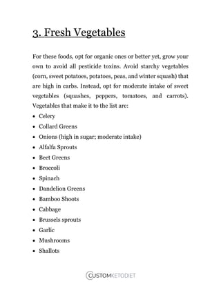 3. Fresh Vegetables
For these foods, opt for organic ones or better yet, grow your
own to avoid all pesticide toxins. Avoid starchy vegetables
(corn, sweet potatoes, potatoes, peas, and winter squash) that
are high in carbs. Instead, opt for moderate intake of sweet
vegetables (squashes, peppers, tomatoes, and carrots).
Vegetables that make it to the list are:
 Celery
 Collard Greens
 Onions (high in sugar; moderate intake)
 Alfalfa Sprouts
 Beet Greens
 Broccoli
 Spinach
 Dandelion Greens
 Bamboo Shoots
 Cabbage
 Brussels sprouts
 Garlic
 Mushrooms
 Shallots
 
