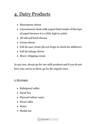 4. Dairy Products
 Mascarpone cheese
 Unsweetened whole milk yogurt (limit intake of this type
of yogurt because it is a little high in carbs)
 All soft and hard cheeses
 Cream cheese
 Full fat sour cream (do not forget to check for additives)
 Full fat cottage cheese
 Heavy whipping cream
In any case, always go for raw milk products and if you do not
have easy access to them, go for the organic ones.
5. Beverages
 Bulletproof coffee
 Decaf Tea
 Flavored seltzer water
 Decaf coffee
 Water
 Herbal tea
 