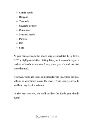  Cumin seeds
 Oregano
 Turmeric
 Cayenne pepper
 Cinnamon
 Mustard seeds
 Parsley
 Dill
 Sage
As you can see from the above very detailed list, keto diet is
NOT a highly-restrictive dieting lifestyle, it also offers you a
variety of foods to choose from; thus, you should not feel
overwhelmed.
However, there are foods you should avoid to achieve optimal
ketosis as your body makes the switch from using glucose to
synthesizing fats for ketones.
In the next section, we shall outline the foods you should
avoid:
 
