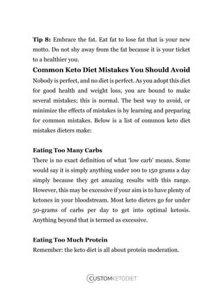 Tip 8: Embrace the fat. Eat fat to lose fat that is your new
motto. Do not shy away from the fat because it is your ticket
to a healthier you.
Common Keto Diet Mistakes You Should Avoid
Nobody is perfect, and no diet is perfect. As you adopt this diet
for good health and weight loss, you are bound to make
several mistakes; this is normal. The best way to avoid, or
minimize the effects of mistakes is by learning and preparing
for common mistakes. Below is a list of common keto diet
mistakes dieters make:
Eating Too Many Carbs
There is no exact definition of what ‘low carb’ means. Some
would say it is simply anything under 100 to 150 grams a day
simply because they get amazing results with this range.
However, this may be excessive if your aim is to have plenty of
ketones in your bloodstream. Most keto dieters go for under
50-grams of carbs per day to get into optimal ketosis.
Anything beyond that is termed as excessive.
Eating Too Much Protein
Remember: the keto diet is all about protein moderation.
 