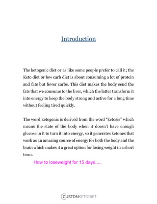 Introduction
The ketogenic diet or as like some people prefer to call it; the
Keto diet or low carb diet is about consuming a lot of protein
and fats but fewer carbs. This diet makes the body send the
fats that we consume to the liver, which the latter transform it
into energy to keep the body strong and active for a long time
without feeling tired quickly.
The word ketogenic is derived from the word “ketosis” which
means the state of the body when it doesn’t have enough
glucose in it to turn it into energy, so it generates ketones that
work as an amazing source of energy for both the body and the
brain which makes it a great option for losing weight in a short
term.
How to loseweight for 15 days.....
 