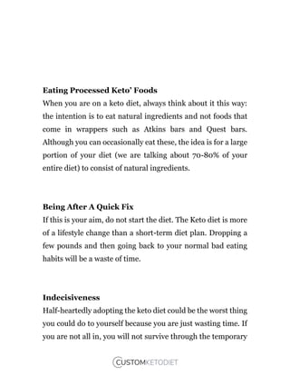 Eating Processed Keto’ Foods
When you are on a keto diet, always think about it this way:
the intention is to eat natural ingredients and not foods that
come in wrappers such as Atkins bars and Quest bars.
Although you can occasionally eat these, the idea is for a large
portion of your diet (we are talking about 70-80% of your
entire diet) to consist of natural ingredients.
Being After A Quick Fix
If this is your aim, do not start the diet. The Keto diet is more
of a lifestyle change than a short-term diet plan. Dropping a
few pounds and then going back to your normal bad eating
habits will be a waste of time.
Indecisiveness
Half-heartedly adopting the keto diet could be the worst thing
you could do to yourself because you are just wasting time. If
you are not all in, you will not survive through the temporary
 