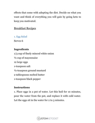 effects that come with adopting the diet. Decide on what you
want and think of everything you will gain by going keto to
keep you motivated.
Breakfast Recipes
1. Egg Salad
Serves 6
Ingredients
1/3 cup of finely minced white onion
½ cup of mayonnaise
12 large eggs
1-teaspoon salt
½-teaspoon ground mustard
2 tablespoons melted butter
1-teaspoon black pepper
Instructions
1. Place eggs in a pot of water. Let this boil for 10 minutes,
pour the water from the pot, and replace it with cold water.
Let the eggs sit in the water for 2 to 3 minutes.
 