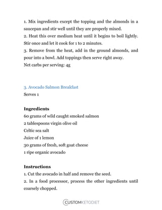 1. Mix ingredients except the topping and the almonds in a
saucepan and stir well until they are properly mixed.
2. Heat this over medium heat until it begins to boil lightly.
Stir once and let it cook for 1 to 2 minutes.
3. Remove from the heat, add in the ground almonds, and
pour into a bowl. Add toppings then serve right away.
Net carbs per serving: 4g
3. Avocado Salmon Breakfast
Serves 1
Ingredients
60 grams of wild caught smoked salmon
2 tablespoons virgin olive oil
Celtic sea salt
Juice of 1 lemon
30 grams of fresh, soft goat cheese
1 ripe organic avocado
Instructions
1. Cut the avocado in half and remove the seed.
2. In a food processor, process the other ingredients until
coarsely chopped.
 