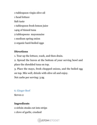 1-tablespoon virgin olive oil
1 head lettuce
Salt taste
1 tablespoon fresh lemon juice
140g of tinned tuna
2 tablespoons mayonnaise
1 medium spring onion
2 organic hard-boiled eggs
Directions
1. Tear up the lettuce, wash, and then drain.
2. Spread the leaves at the bottom of your serving bowl and
place the shredded tuna on top.
3. Place the mayo, fresh chopped onions, and the boiled egg
on top. Mix well, drizzle with olive oil and enjoy.
Net carbs per serving: 3.9g
6. Ginger Beef
Serves 2
Ingredients
2 sirloin steaks cut into strips
1 clove of garlic, crushed
 