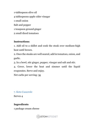 1-tablespoon olive oil
4 tablespoons apple cider vinegar
1 small onion
Salt and pepper
1 teaspoon ground ginger
2 small diced tomatoes
Instructions
1. Add oil to a skillet and cook the steak over medium-high
heat until brown.
2. Once the steaks are well seared, add in tomatoes, onion, and
garlic.
3. In a bowl, stir ginger, pepper, vinegar and salt and stir.
4. Cover, lower the heat and simmer until the liquid
evaporates. Serve and enjoy.
Net carbs per serving: 3g
7. Keto Casserole
Serves 4
Ingredients
1 package cream cheese
 