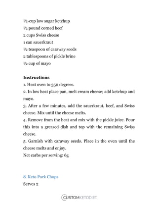 ½-cup low sugar ketchup
½ pound corned beef
2 cups Swiss cheese
1 can sauerkraut
½ teaspoon of caraway seeds
2 tablespoons of pickle brine
½ cup of mayo
Instructions
1. Heat oven to 350 degrees.
2. In low heat place pan, melt cream cheese; add ketchup and
mayo.
3. After a few minutes, add the sauerkraut, beef, and Swiss
cheese. Mix until the cheese melts.
4. Remove from the heat and mix with the pickle juice. Pour
this into a greased dish and top with the remaining Swiss
cheese.
5. Garnish with caraway seeds. Place in the oven until the
cheese melts and enjoy.
Net carbs per serving: 6g
8. Keto Pork Chops
Serves 2
 