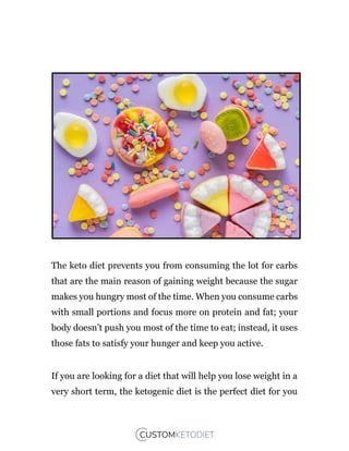 The keto diet prevents you from consuming the lot for carbs
that are the main reason of gaining weight because the sugar
makes you hungry most of the time. When you consume carbs
with small portions and focus more on protein and fat; your
body doesn’t push you most of the time to eat; instead, it uses
those fats to satisfy your hunger and keep you active.
If you are looking for a diet that will help you lose weight in a
very short term, the ketogenic diet is the perfect diet for you
 