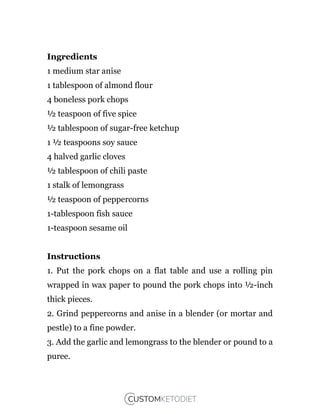 Ingredients
1 medium star anise
1 tablespoon of almond flour
4 boneless pork chops
½ teaspoon of five spice
½ tablespoon of sugar-free ketchup
1 ½ teaspoons soy sauce
4 halved garlic cloves
½ tablespoon of chili paste
1 stalk of lemongrass
½ teaspoon of peppercorns
1-tablespoon fish sauce
1-teaspoon sesame oil
Instructions
1. Put the pork chops on a flat table and use a rolling pin
wrapped in wax paper to pound the pork chops into ½-inch
thick pieces.
2. Grind peppercorns and anise in a blender (or mortar and
pestle) to a fine powder.
3. Add the garlic and lemongrass to the blender or pound to a
puree.
 