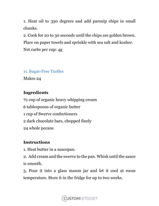 1. Heat oil to 350 degrees and add parsnip chips in small
chunks.
2. Cook for 20 to 30 seconds until the chips are golden brown.
Place on paper towels and sprinkle with sea salt and kosher.
Net carbs per cup: 4g
11. Sugar-Free Turtles
Makes 24
Ingredients
½ cup of organic heavy whipping cream
6 tablespoons of organic butter
1 cup of Swerve confectioners
2 dark chocolate bars, chopped finely
24 whole pecans
Instructions
1. Heat butter in a saucepan.
2. Add cream and the swerve to the pan. Whisk until the sauce
is smooth.
3. Pour it into a glass mason jar and let it cool at room
temperature. Store it in the fridge for up to two weeks.
 