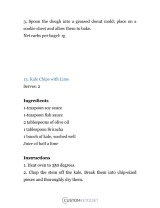 3. Spoon the dough into a greased donut mold; place on a
cookie sheet and allow them to bake.
Net carbs per bagel: 1g
13. Kale Chips with Lime
Serves: 2
Ingredients
1-teaspoon soy sauce
1-teaspoon fish sauce
2 tablespoons of olive oil
1 tablespoon Sriracha
1 bunch of kale, washed well
Juice of half a lime
Instructions
1. Heat oven to 350 degrees.
2. Chop the stem off the kale. Break them into chip-sized
pieces and thoroughly dry them.
 