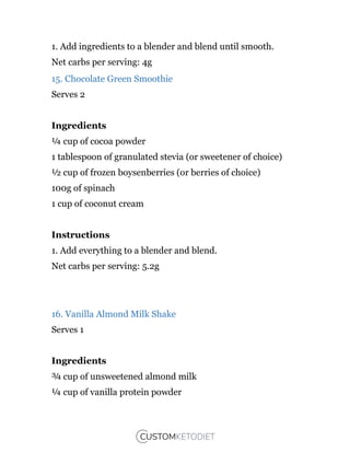 1. Add ingredients to a blender and blend until smooth.
Net carbs per serving: 4g
15. Chocolate Green Smoothie
Serves 2
Ingredients
¼ cup of cocoa powder
1 tablespoon of granulated stevia (or sweetener of choice)
½ cup of frozen boysenberries (or berries of choice)
100g of spinach
1 cup of coconut cream
Instructions
1. Add everything to a blender and blend.
Net carbs per serving: 5.2g
16. Vanilla Almond Milk Shake
Serves 1
Ingredients
¾ cup of unsweetened almond milk
¼ cup of vanilla protein powder
 
