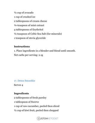 ½ cup of avocado
1 cup of crushed ice
2 tablespoons of cream cheese
¼-teaspoon of mint extract
4 tablespoons of Erythritol
½ teaspoon of Celtic Sea Salt (for minerals)
1 teaspoon of stevia glyceride
Instructions
1. Place ingredients in a blender and blend until smooth.
Net carbs per serving: 2.1g
17. Detox Smoothie
Serves 4
Ingredients
2 tablespoons of fresh parsley
1 tablespoon of Swerve
1 cup of raw cucumber, peeled then sliced
½ cup of kiwi fruit, peeled then chopped
 