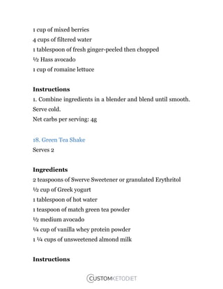 1 cup of mixed berries
4 cups of filtered water
1 tablespoon of fresh ginger-peeled then chopped
½ Hass avocado
1 cup of romaine lettuce
Instructions
1. Combine ingredients in a blender and blend until smooth.
Serve cold.
Net carbs per serving: 4g
18. Green Tea Shake
Serves 2
Ingredients
2 teaspoons of Swerve Sweetener or granulated Erythritol
½ cup of Greek yogurt
1 tablespoon of hot water
1 teaspoon of match green tea powder
½ medium avocado
¼ cup of vanilla whey protein powder
1 ¼ cups of unsweetened almond milk
Instructions
 