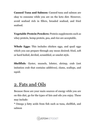 Canned Tuna and Salmon: Canned tuna and salmon are
okay to consume while you are on the keto diet. However,
avoid seafood rich in fillers, breaded seafood, and fried
seafood.
Vegetable Protein Powders: Protein supplements such as
whey protein, hemp protein, pea, and rice are acceptable.
Whole Eggs: This includes chicken eggs, and quail eggs
which you can prepare through any mean desired; fried, soft
or hard boiled, deviled, scrambled, or omelet style.
Shellfish: Oyster, mussels, lobster, shrimp, crab (not
imitation crab that contains additives), clams, scallops, and
squid.
2. Fats and Oils
Because these are your main sources of energy while you are
on this diet, go for the types of fats and oils you enjoy. These
may include:
* Omega 3 fatty acids from fish such as tuna, shellfish, and
salmon
 