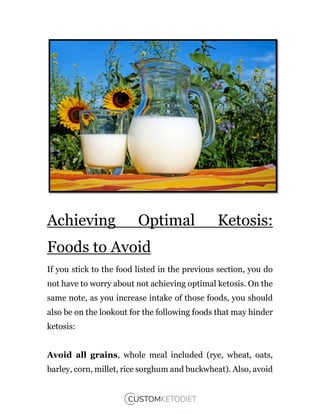 Achieving Optimal Ketosis:
Foods to Avoid
If you stick to the food listed in the previous section, you do
not have to worry about not achieving optimal ketosis. On the
same note, as you increase intake of those foods, you should
also be on the lookout for the following foods that may hinder
ketosis:
Avoid all grains, whole meal included (rye, wheat, oats,
barley, corn, millet, rice sorghum and buckwheat). Also, avoid
 