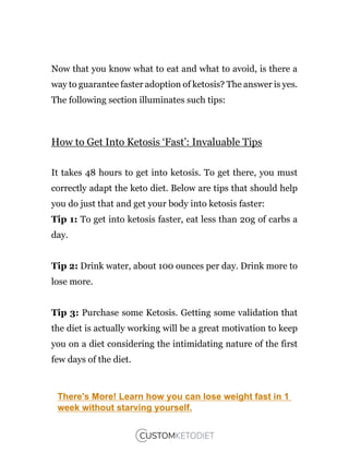 Now that you know what to eat and what to avoid, is there a
way to guarantee faster adoption of ketosis? The answer is yes.
The following section illuminates such tips:
How to Get Into Ketosis ‘Fast’: Invaluable Tips
It takes 48 hours to get into ketosis. To get there, you must
correctly adapt the keto diet. Below are tips that should help
you do just that and get your body into ketosis faster:
Tip 1: To get into ketosis faster, eat less than 20g of carbs a
day.
Tip 2: Drink water, about 100 ounces per day. Drink more to
lose more.
Tip 3: Purchase some Ketosis. Getting some validation that
the diet is actually working will be a great motivation to keep
you on a diet considering the intimidating nature of the first
few days of the diet.
There's More! Learn how you can lose weight fast in 1
week without starving yourself.
 
