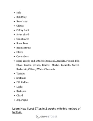  Kale
 Bok Choy
 Sauerkraut
 Chives
 Celery Root
 Swiss chard
 Cauliflower
 Snow Peas
 Bean Sprouts
 Olives
 Cucumbers
 Salad greens and lettuces: Romaine, Arugula, Fennel, Bok
Choy, Boston lettuce, Endive, Mache, Escarole, Sorrel,
Radicchio, Chicory Water Chestnuts
 Turnips
 Scallions
 Dill Pickles
 Leeks
 Radishes
 Chard
 Asparagus
Learn How I Lost 97Ibs in 2 weeks with this method of
fat loss.
 