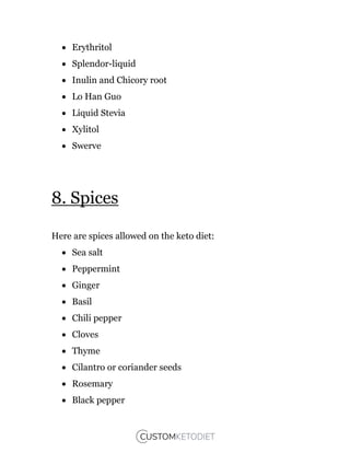  Erythritol
 Splendor-liquid
 Inulin and Chicory root
 Lo Han Guo
 Liquid Stevia
 Xylitol
 Swerve
8. Spices
Here are spices allowed on the keto diet:
 Sea salt
 Peppermint
 Ginger
 Basil
 Chili pepper
 Cloves
 Thyme
 Cilantro or coriander seeds
 Rosemary
 Black pepper
 