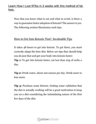 Now that you know what to eat and what to avoid, is there a
way to guarantee faster adoption of ketosis? The answer is yes.
The following section illuminates such tips:
How to Get Into Ketosis ‘Fast’: Invaluable Tips
It takes 48 hours to get into ketosis. To get there, you must
correctly adapt the keto diet. Below are tips that should help
you do just that and get your body into ketosis faster:
Tip 1: To get into ketosis faster, eat less than 20g of carbs a
day.
Tip 2: Drink water, about 100 ounces per day. Drink more to
lose more.
Tip 3: Purchase some Ketosis. Getting some validation that
the diet is actually working will be a great motivation to keep
you on a diet considering the intimidating nature of the first
few days of the diet.
Learn How I Lost 97Ibs in 2 weeks with this method of fat
loss.
 