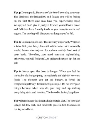 Tip 4: Do not panic. Be aware of the keto flu coming your way.
The dizziness, the irritability, and fatigue you will be feeling
on the first three days may have you experiencing mood
swings; but don’t give in just yet. Reward yourself with bacon
and delicious keto friendly foods as you crave for carbs and
sugars. The craving will disappear as long as you’re full.
Tip 5: Consume more salt. This is really important. While on
a keto diet, your body does not retain water as it normally
would; hence, electrolytes like sodium quickly flush out of
your body. Therefore, you need constant replenishing;
otherwise, you will feel awful. As indicated earlier, opt for sea
salt.
Tip 6: Never open the door to hunger. When you feel the
tiniest bit of a hunger pang, immediately eat high-fat low-carb
foods. The moment you get too hungry, it forms the
temptation pathway. Remember: go simple. Do not over plan
things because when you do, you may end up making
everything strict and less fun. The keto diet is fun; keep it so.
Tip 7: Remember: this is not a high protein diet. The keto diet
is high fat, low carb, and moderate protein diet. Moderate is
the key word here.
 