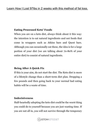 Eating Processed Keto’ Foods
When you are on a keto diet, always think about it this way:
the intention is to eat natural ingredients and not foods that
come in wrappers such as Atkins bars and Quest bars.
Although you can occasionally eat these, the idea is for a large
portion of your diet (we are talking about 70-80% of your
entire diet) to consist of natural ingredients.
Being After A Quick Fix
If this is your aim, do not start the diet. The Keto diet is more
of a lifestyle change than a short-term diet plan. Dropping a
few pounds and then going back to your normal bad eating
habits will be a waste of time.
Indecisiveness
Half-heartedly adopting the keto diet could be the worst thing
you could do to yourself because you are just wasting time. If
you are not all in, you will not survive through the temporary
Learn How I Lost 97Ibs in 2 weeks with this method of fat loss.
 