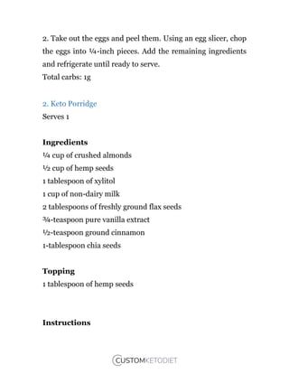 2. Take out the eggs and peel them. Using an egg slicer, chop
the eggs into ¼-inch pieces. Add the remaining ingredients
and refrigerate until ready to serve.
Total carbs: 1g
2. Keto Porridge
Serves 1
Ingredients
¼ cup of crushed almonds
½ cup of hemp seeds
1 tablespoon of xylitol
1 cup of non-dairy milk
2 tablespoons of freshly ground flax seeds
¾-teaspoon pure vanilla extract
½-teaspoon ground cinnamon
1-tablespoon chia seeds
Topping
1 tablespoon of hemp seeds
Instructions
 